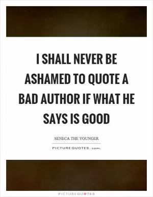I shall never be ashamed to quote a bad author if what he says is good Picture Quote #1