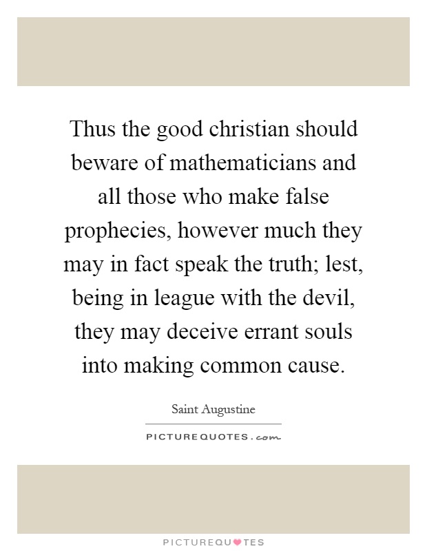 Thus the good christian should beware of mathematicians and all those who make false prophecies, however much they may in fact speak the truth; lest, being in league with the devil, they may deceive errant souls into making common cause Picture Quote #1