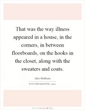 That was the way illness appeared in a house, in the corners, in between floorboards, on the hooks in the closet, along with the sweaters and coats Picture Quote #1