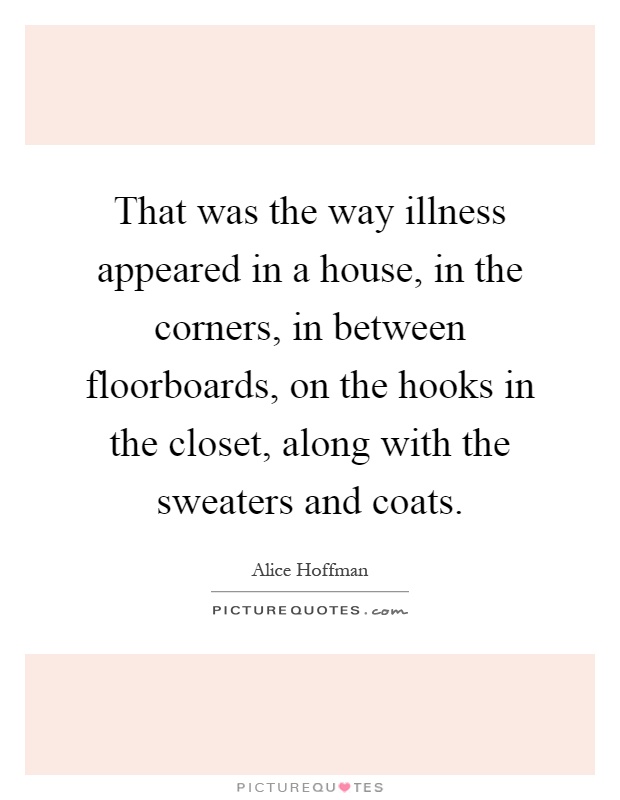 That was the way illness appeared in a house, in the corners, in between floorboards, on the hooks in the closet, along with the sweaters and coats Picture Quote #1