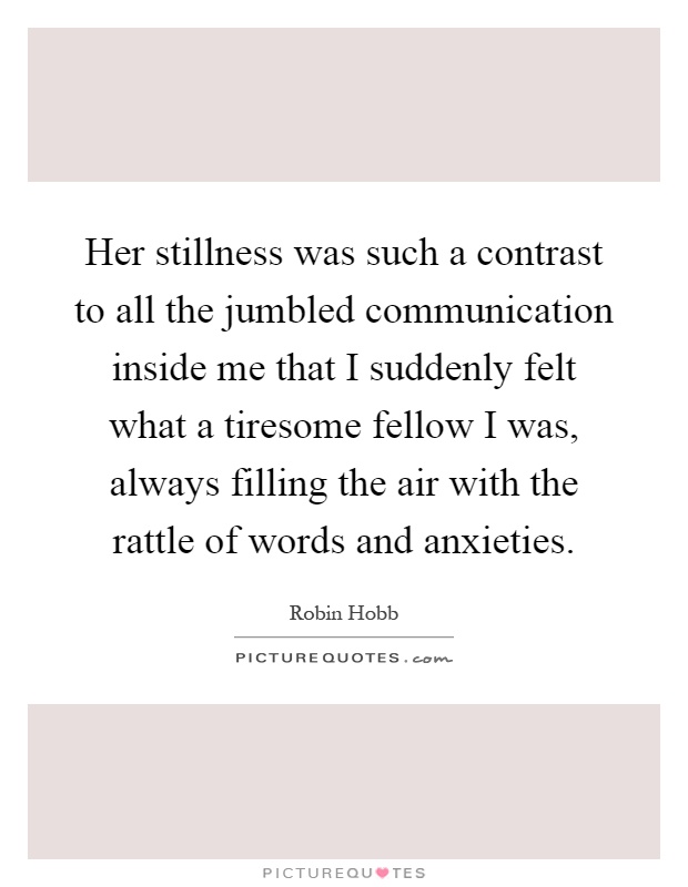 Her stillness was such a contrast to all the jumbled communication inside me that I suddenly felt what a tiresome fellow I was, always filling the air with the rattle of words and anxieties Picture Quote #1