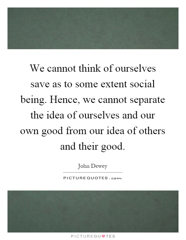 We cannot think of ourselves save as to some extent social being. Hence, we cannot separate the idea of ourselves and our own good from our idea of others and their good Picture Quote #1