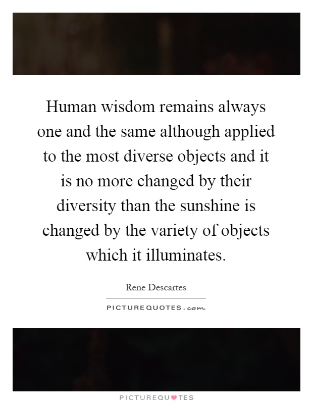Human wisdom remains always one and the same although applied to the most diverse objects and it is no more changed by their diversity than the sunshine is changed by the variety of objects which it illuminates Picture Quote #1