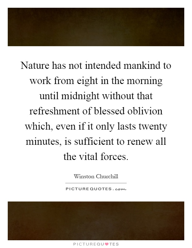 Nature has not intended mankind to work from eight in the morning until midnight without that refreshment of blessed oblivion which, even if it only lasts twenty minutes, is sufficient to renew all the vital forces Picture Quote #1