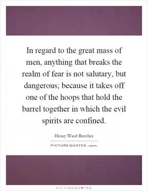 In regard to the great mass of men, anything that breaks the realm of fear is not salutary, but dangerous; because it takes off one of the hoops that hold the barrel together in which the evil spirits are confined Picture Quote #1