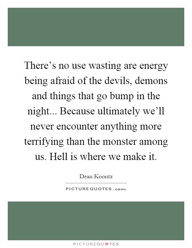 There's no use wasting are energy being afraid of the devils, demons and things that go bump in the night... Because ultimately we'll never encounter anything more terrifying than the monster among us. Hell is where we make it Picture Quote #1