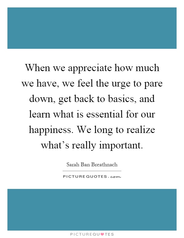 When we appreciate how much we have, we feel the urge to pare down, get back to basics, and learn what is essential for our happiness. We long to realize what's really important Picture Quote #1
