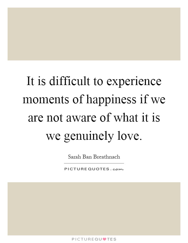 It is difficult to experience moments of happiness if we are not aware of what it is we genuinely love Picture Quote #1
