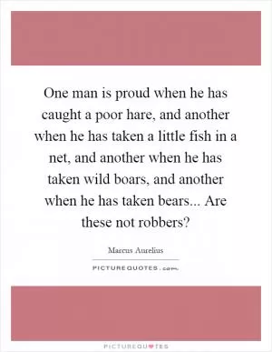 One man is proud when he has caught a poor hare, and another when he has taken a little fish in a net, and another when he has taken wild boars, and another when he has taken bears... Are these not robbers? Picture Quote #1