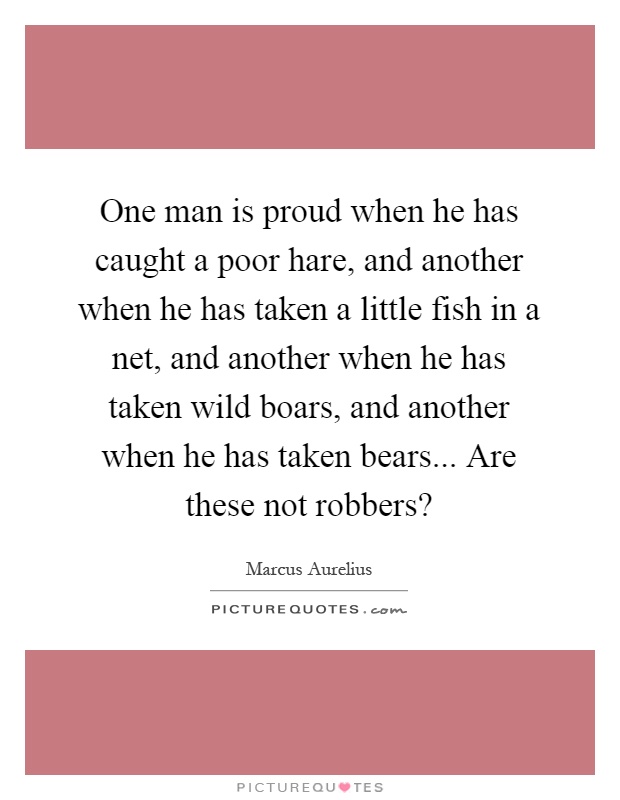 One man is proud when he has caught a poor hare, and another when he has taken a little fish in a net, and another when he has taken wild boars, and another when he has taken bears... Are these not robbers? Picture Quote #1