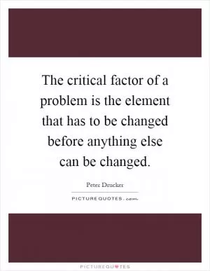 The critical factor of a problem is the element that has to be changed before anything else can be changed Picture Quote #1