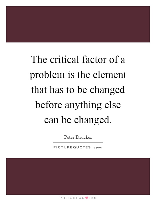 The critical factor of a problem is the element that has to be changed before anything else can be changed Picture Quote #1