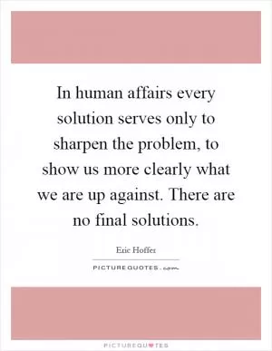 In human affairs every solution serves only to sharpen the problem, to show us more clearly what we are up against. There are no final solutions Picture Quote #1