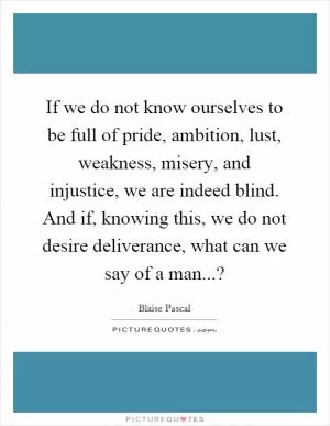 If we do not know ourselves to be full of pride, ambition, lust, weakness, misery, and injustice, we are indeed blind. And if, knowing this, we do not desire deliverance, what can we say of a man...? Picture Quote #1