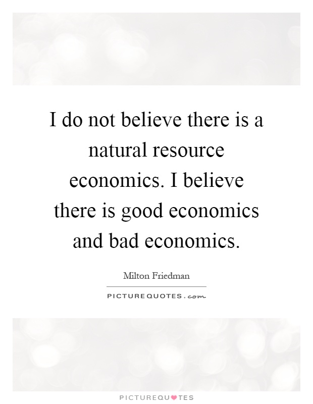 I do not believe there is a natural resource economics. I believe there is good economics and bad economics Picture Quote #1