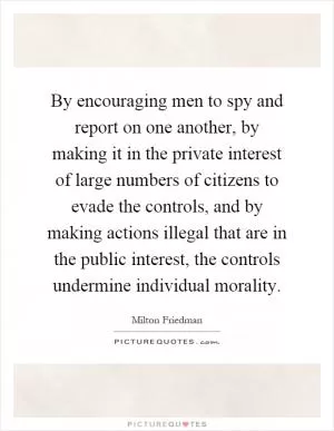 By encouraging men to spy and report on one another, by making it in the private interest of large numbers of citizens to evade the controls, and by making actions illegal that are in the public interest, the controls undermine individual morality Picture Quote #1