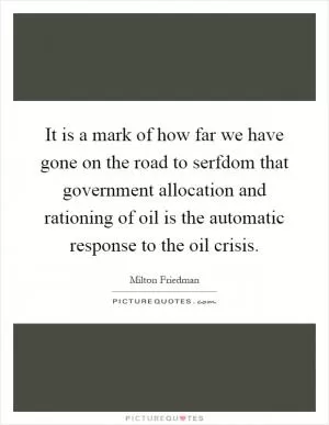 It is a mark of how far we have gone on the road to serfdom that government allocation and rationing of oil is the automatic response to the oil crisis Picture Quote #1