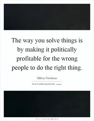 The way you solve things is by making it politically profitable for the wrong people to do the right thing Picture Quote #1