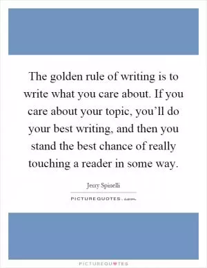 The golden rule of writing is to write what you care about. If you care about your topic, you’ll do your best writing, and then you stand the best chance of really touching a reader in some way Picture Quote #1