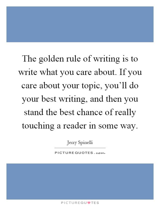 The golden rule of writing is to write what you care about. If you care about your topic, you'll do your best writing, and then you stand the best chance of really touching a reader in some way Picture Quote #1