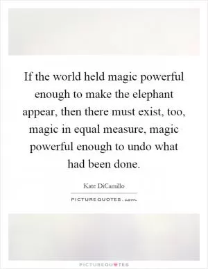 If the world held magic powerful enough to make the elephant appear, then there must exist, too, magic in equal measure, magic powerful enough to undo what had been done Picture Quote #1