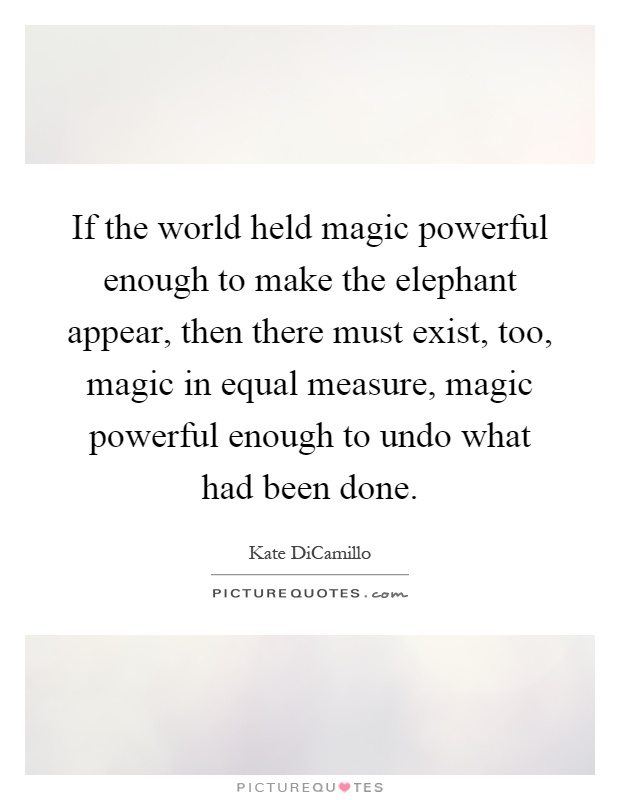 If the world held magic powerful enough to make the elephant appear, then there must exist, too, magic in equal measure, magic powerful enough to undo what had been done Picture Quote #1