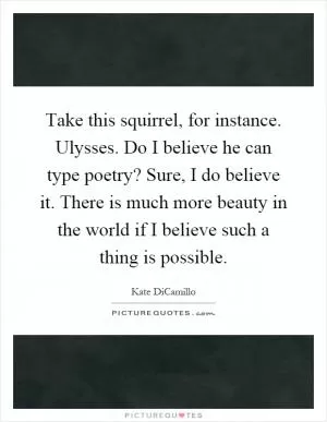 Take this squirrel, for instance. Ulysses. Do I believe he can type poetry? Sure, I do believe it. There is much more beauty in the world if I believe such a thing is possible Picture Quote #1