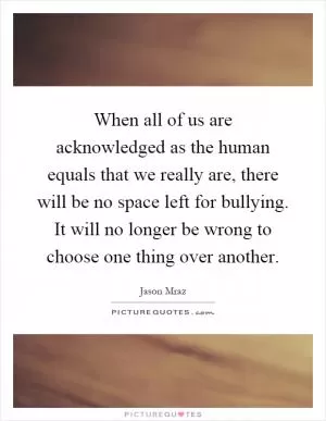 When all of us are acknowledged as the human equals that we really are, there will be no space left for bullying. It will no longer be wrong to choose one thing over another Picture Quote #1