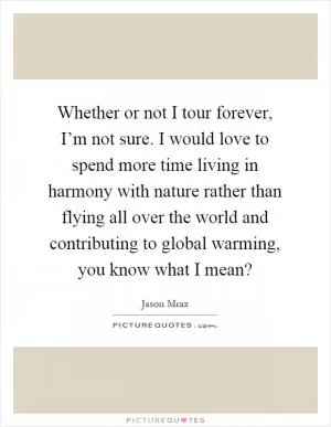 Whether or not I tour forever, I’m not sure. I would love to spend more time living in harmony with nature rather than flying all over the world and contributing to global warming, you know what I mean? Picture Quote #1
