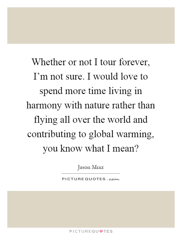 Whether or not I tour forever, I'm not sure. I would love to spend more time living in harmony with nature rather than flying all over the world and contributing to global warming, you know what I mean? Picture Quote #1