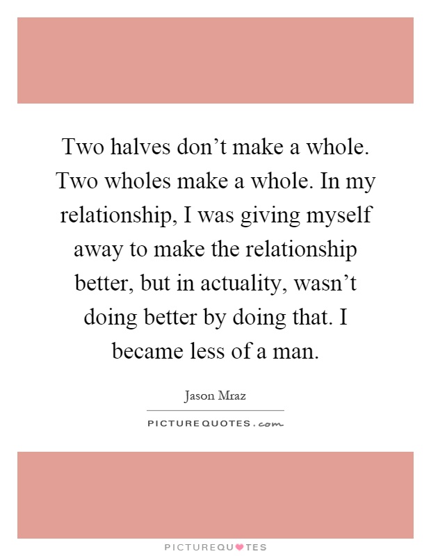 Two halves don't make a whole. Two wholes make a whole. In my relationship, I was giving myself away to make the relationship better, but in actuality, wasn't doing better by doing that. I became less of a man Picture Quote #1