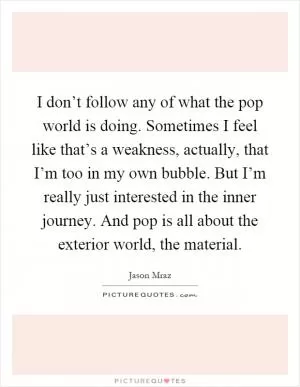 I don’t follow any of what the pop world is doing. Sometimes I feel like that’s a weakness, actually, that I’m too in my own bubble. But I’m really just interested in the inner journey. And pop is all about the exterior world, the material Picture Quote #1