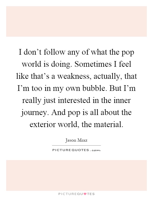 I don't follow any of what the pop world is doing. Sometimes I feel like that's a weakness, actually, that I'm too in my own bubble. But I'm really just interested in the inner journey. And pop is all about the exterior world, the material Picture Quote #1