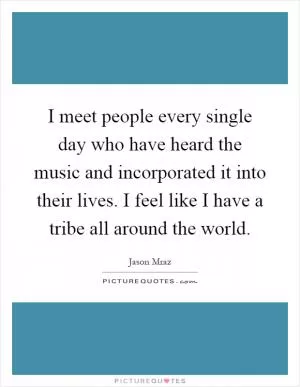 I meet people every single day who have heard the music and incorporated it into their lives. I feel like I have a tribe all around the world Picture Quote #1