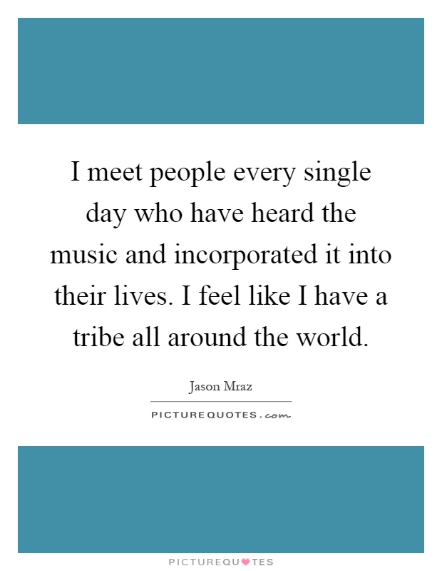 I meet people every single day who have heard the music and incorporated it into their lives. I feel like I have a tribe all around the world Picture Quote #1