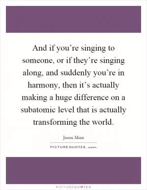 And if you’re singing to someone, or if they’re singing along, and suddenly you’re in harmony, then it’s actually making a huge difference on a subatomic level that is actually transforming the world Picture Quote #1