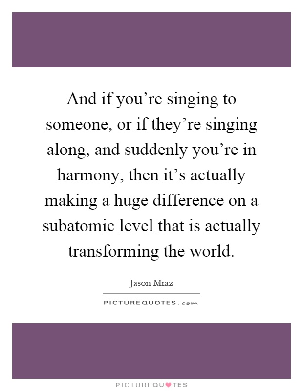 And if you're singing to someone, or if they're singing along, and suddenly you're in harmony, then it's actually making a huge difference on a subatomic level that is actually transforming the world Picture Quote #1