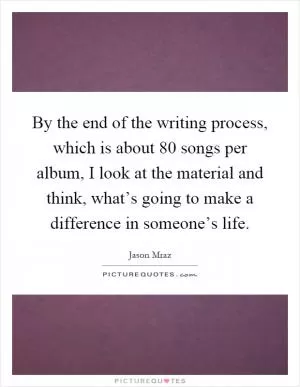By the end of the writing process, which is about 80 songs per album, I look at the material and think, what’s going to make a difference in someone’s life Picture Quote #1