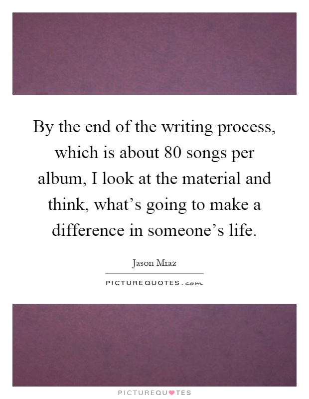 By the end of the writing process, which is about 80 songs per album, I look at the material and think, what's going to make a difference in someone's life Picture Quote #1
