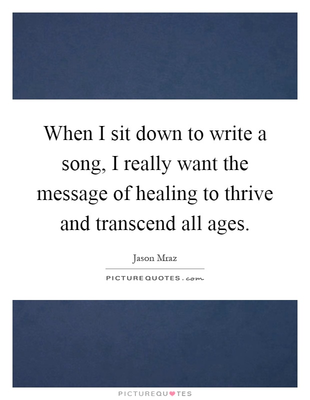 When I sit down to write a song, I really want the message of healing to thrive and transcend all ages Picture Quote #1