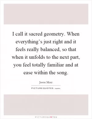 I call it sacred geometry. When everything’s just right and it feels really balanced, so that when it unfolds to the next part, you feel totally familiar and at ease within the song Picture Quote #1