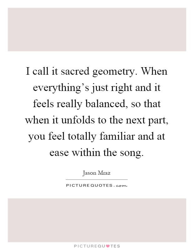 I call it sacred geometry. When everything's just right and it feels really balanced, so that when it unfolds to the next part, you feel totally familiar and at ease within the song Picture Quote #1