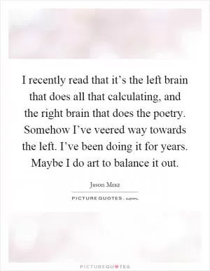I recently read that it’s the left brain that does all that calculating, and the right brain that does the poetry. Somehow I’ve veered way towards the left. I’ve been doing it for years. Maybe I do art to balance it out Picture Quote #1