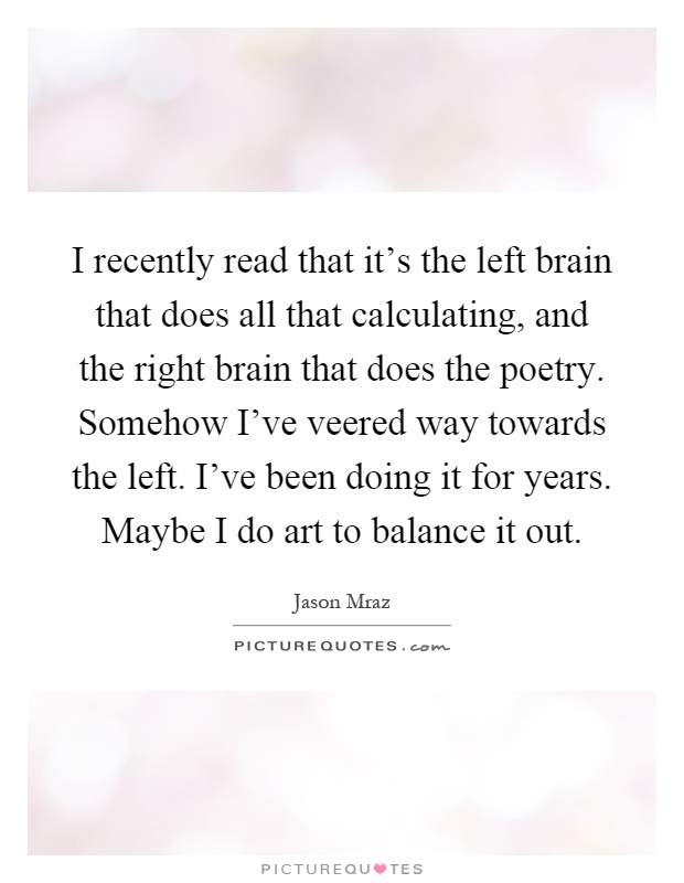 I recently read that it's the left brain that does all that calculating, and the right brain that does the poetry. Somehow I've veered way towards the left. I've been doing it for years. Maybe I do art to balance it out Picture Quote #1