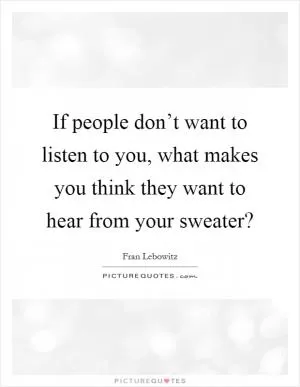 If people don’t want to listen to you, what makes you think they want to hear from your sweater? Picture Quote #1