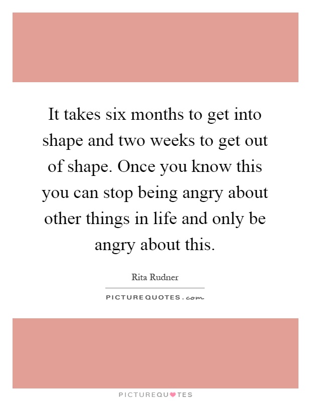 It takes six months to get into shape and two weeks to get out of shape. Once you know this you can stop being angry about other things in life and only be angry about this Picture Quote #1