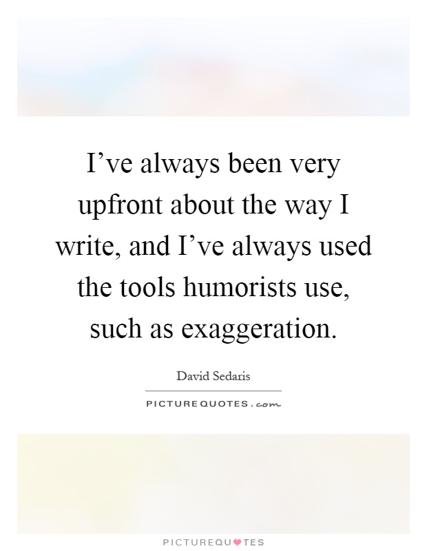I've always been very upfront about the way I write, and I've always used the tools humorists use, such as exaggeration Picture Quote #1