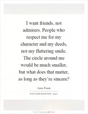 I want friends, not admirers. People who respect me for my character and my deeds, not my flattering smile. The circle around me would be much smaller, but what does that matter, as long as they’re sincere? Picture Quote #1