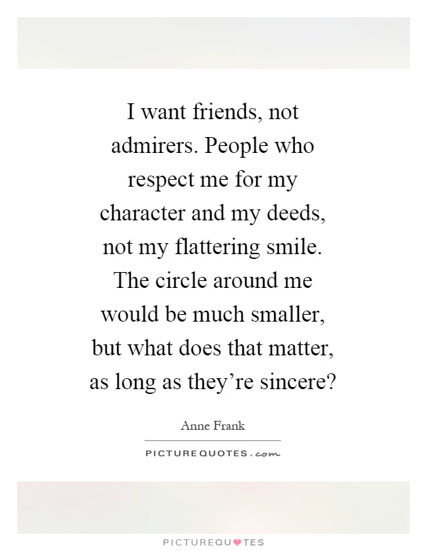 I want friends, not admirers. People who respect me for my character and my deeds, not my flattering smile. The circle around me would be much smaller, but what does that matter, as long as they're sincere? Picture Quote #1