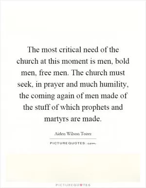 The most critical need of the church at this moment is men, bold men, free men. The church must seek, in prayer and much humility, the coming again of men made of the stuff of which prophets and martyrs are made Picture Quote #1